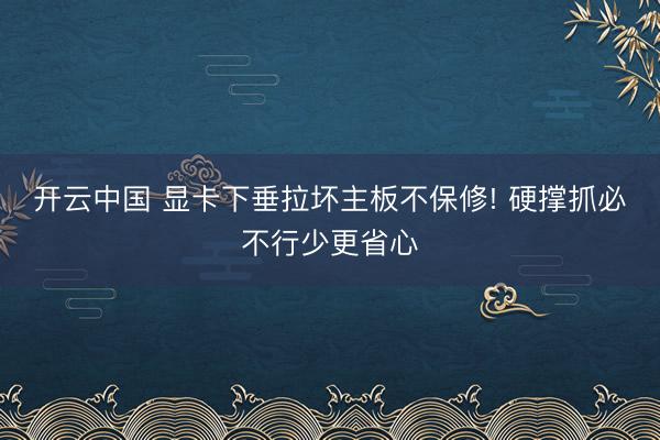 开云中国 显卡下垂拉坏主板不保修! 硬撑抓必不行少更省心