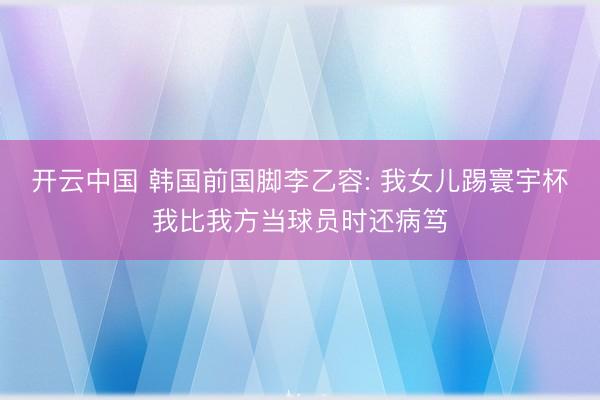 开云中国 韩国前国脚李乙容: 我女儿踢寰宇杯我比我方当球员时还病笃