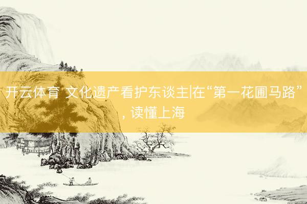 开云体育 文化遗产看护东谈主|在“第一花圃马路”, 读懂上海