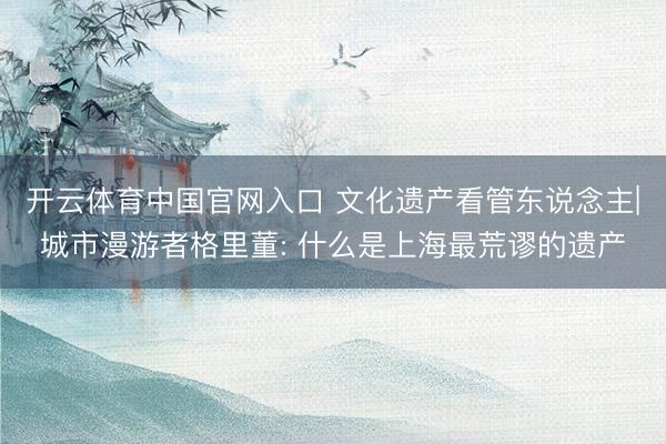 开云体育中国官网入口 文化遗产看管东说念主|城市漫游者格里董: 什么是上海最荒谬的遗产