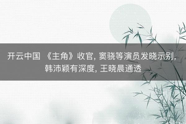 开云中国 《主角》收官, 窦骁等演员发晓示别, 韩沛颖有深度, 王晓晨通透