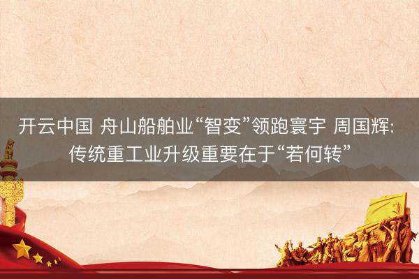 开云中国 舟山船舶业“智变”领跑寰宇 周国辉: 传统重工业升级重要在于“若何转”
