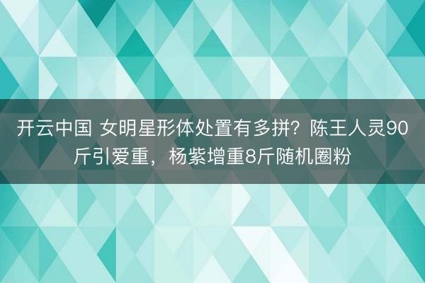 开云中国 女明星形体处置有多拼？陈王人灵90斤引爱重，杨紫增重8斤随机圈粉