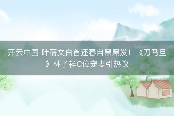 开云中国 叶蒨文白首还春自黑黑发！《刀马旦》林子祥C位宠妻引热议
