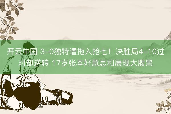 开云中国 3-0独特遭拖入抢七!决胜局4-10过时却逆转 17岁张本好意思和展现大腹黑