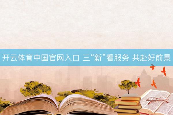 开云体育中国官网入口 三“新”看服务 共赴好前景