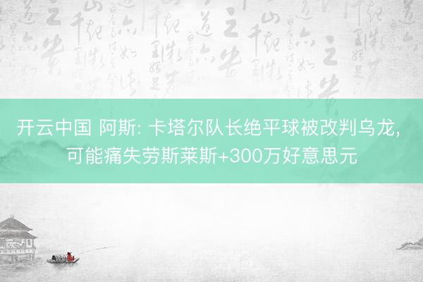 开云中国 阿斯: 卡塔尔队长绝平球被改判乌龙, 可能痛失劳斯莱斯+300万好意思元