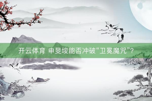 开云体育 申旻埈能否冲破“卫冕魔咒”？