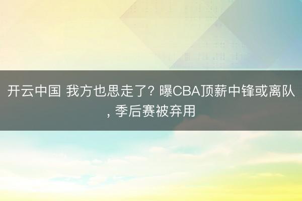 开云中国 我方也思走了? 曝CBA顶薪中锋或离队, 季后赛被弃用