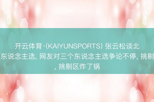 开云体育·(KAIYUNSPORTS) 张云松谈北京队主帅东说念主选, 网友对三个东说念主选争论不停, 挑剔区炸了锅