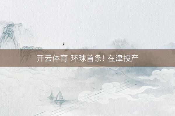 开云体育 环球首条! 在津投产