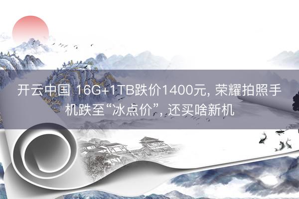 开云中国 16G+1TB跌价1400元, 荣耀拍照手机跌至“冰点价”, 还买啥新机