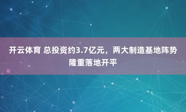 开云体育 总投资约3.7亿元，两大制造基地阵势隆重落地开平