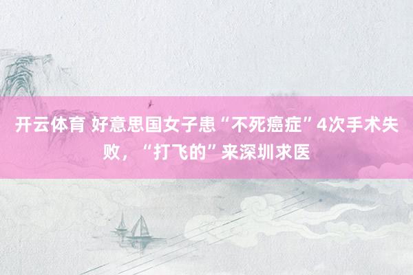 开云体育 好意思国女子患“不死癌症”4次手术失败，“打飞的”来深圳求医