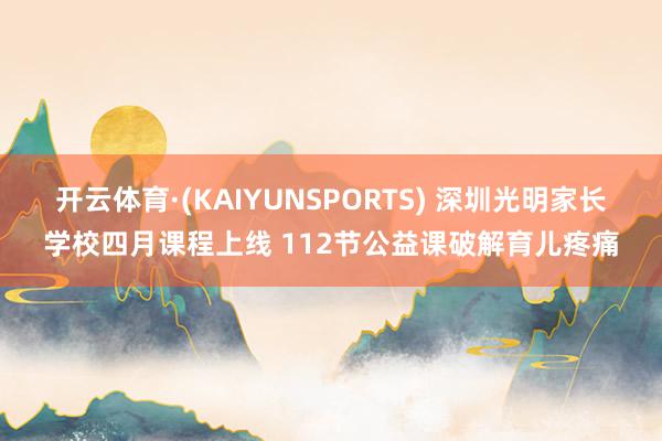 开云体育·(KAIYUNSPORTS) 深圳光明家长学校四月课程上线 112节公益课破解育儿疼痛
