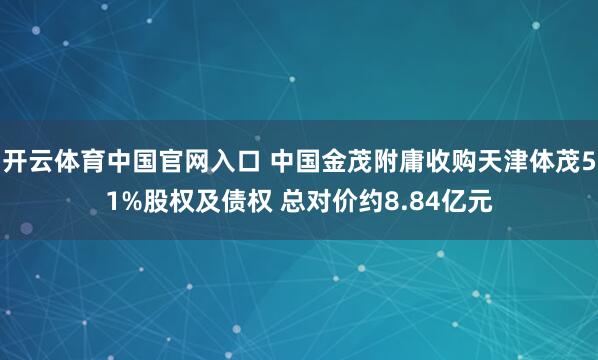 开云体育中国官网入口 中国金茂附庸收购天津体茂51%股权及债权 总对价约8.84亿元