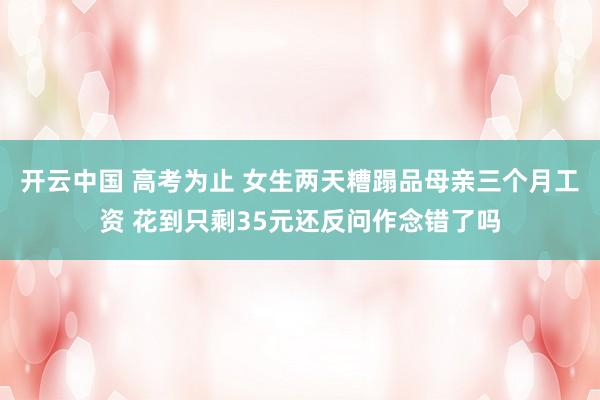开云中国 高考为止 女生两天糟蹋品母亲三个月工资 花到只剩35元还反问作念错了吗